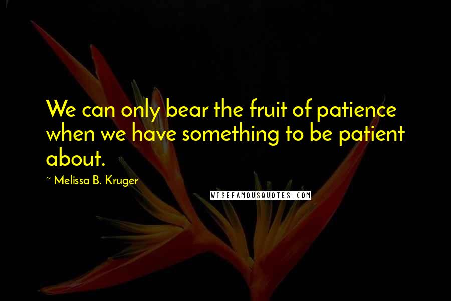 Melissa B. Kruger Quotes: We can only bear the fruit of patience when we have something to be patient about.