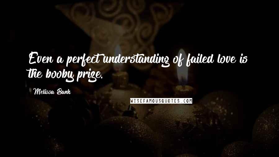 Melissa Bank Quotes: Even a perfect understanding of failed love is the booby prize.
