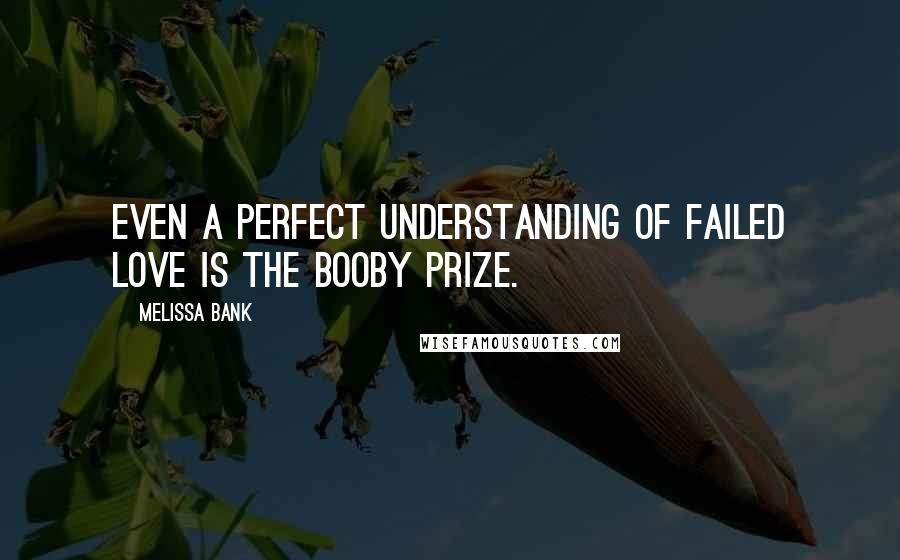 Melissa Bank Quotes: Even a perfect understanding of failed love is the booby prize.