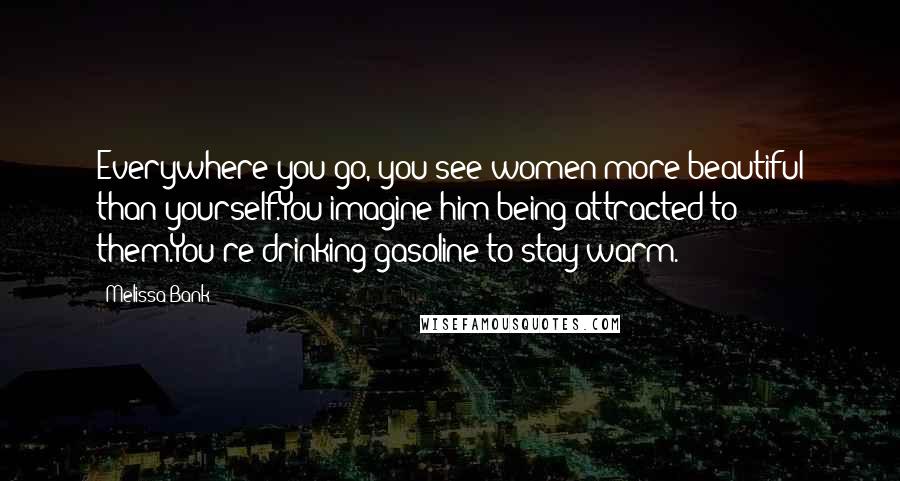 Melissa Bank Quotes: Everywhere you go, you see women more beautiful than yourself.You imagine him being attracted to them.You're drinking gasoline to stay warm.