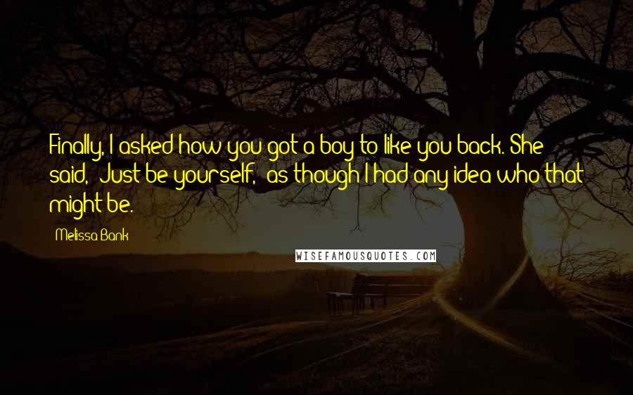 Melissa Bank Quotes: Finally, I asked how you got a boy to like you back. She said, 'Just be yourself,' as though I had any idea who that might be.