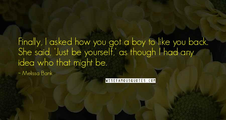 Melissa Bank Quotes: Finally, I asked how you got a boy to like you back. She said, 'Just be yourself,' as though I had any idea who that might be.