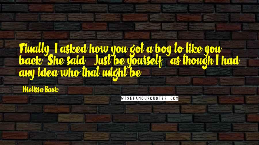 Melissa Bank Quotes: Finally, I asked how you got a boy to like you back. She said, 'Just be yourself,' as though I had any idea who that might be.