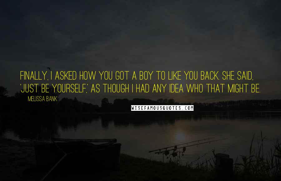 Melissa Bank Quotes: Finally, I asked how you got a boy to like you back. She said, 'Just be yourself,' as though I had any idea who that might be.