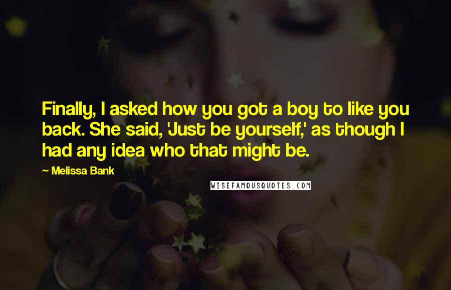 Melissa Bank Quotes: Finally, I asked how you got a boy to like you back. She said, 'Just be yourself,' as though I had any idea who that might be.