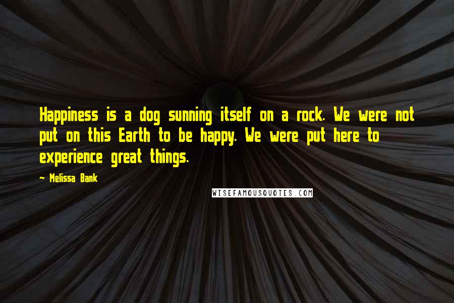 Melissa Bank Quotes: Happiness is a dog sunning itself on a rock. We were not put on this Earth to be happy. We were put here to experience great things.