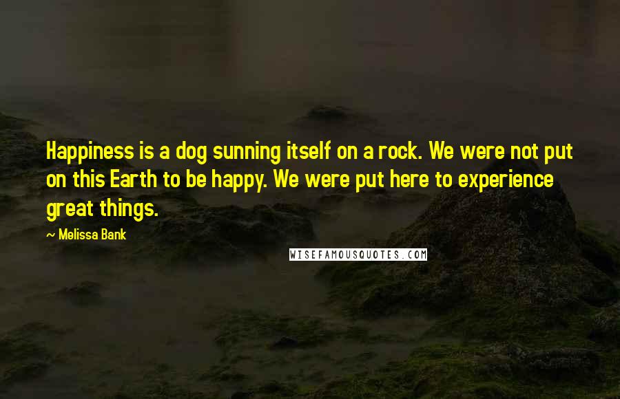 Melissa Bank Quotes: Happiness is a dog sunning itself on a rock. We were not put on this Earth to be happy. We were put here to experience great things.