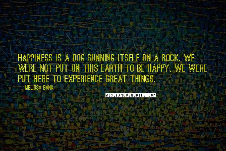Melissa Bank Quotes: Happiness is a dog sunning itself on a rock. We were not put on this Earth to be happy. We were put here to experience great things.