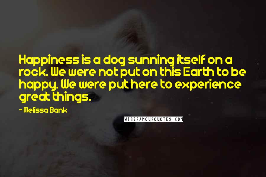 Melissa Bank Quotes: Happiness is a dog sunning itself on a rock. We were not put on this Earth to be happy. We were put here to experience great things.