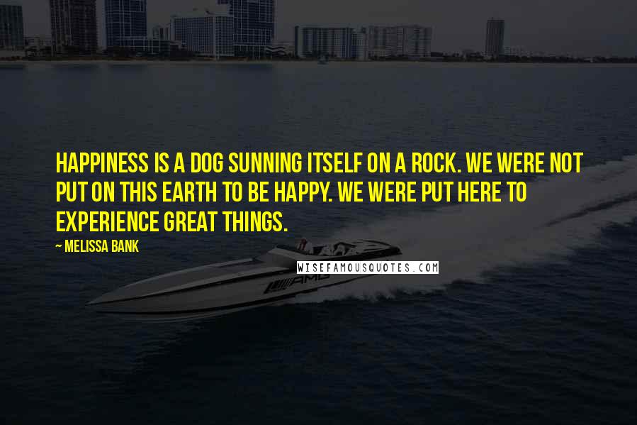 Melissa Bank Quotes: Happiness is a dog sunning itself on a rock. We were not put on this Earth to be happy. We were put here to experience great things.