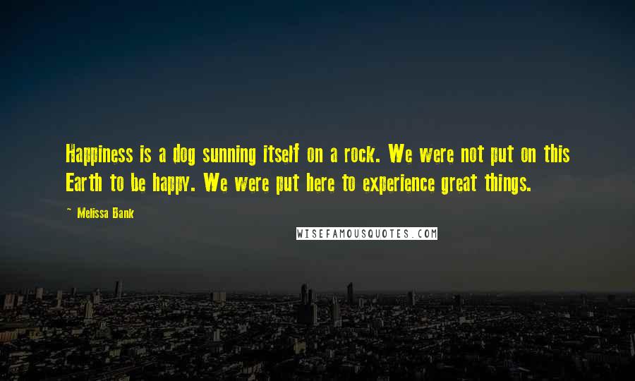 Melissa Bank Quotes: Happiness is a dog sunning itself on a rock. We were not put on this Earth to be happy. We were put here to experience great things.