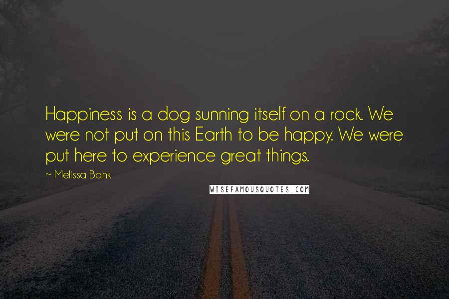 Melissa Bank Quotes: Happiness is a dog sunning itself on a rock. We were not put on this Earth to be happy. We were put here to experience great things.