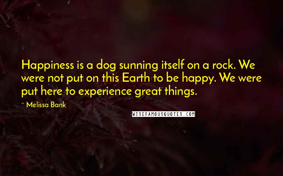 Melissa Bank Quotes: Happiness is a dog sunning itself on a rock. We were not put on this Earth to be happy. We were put here to experience great things.