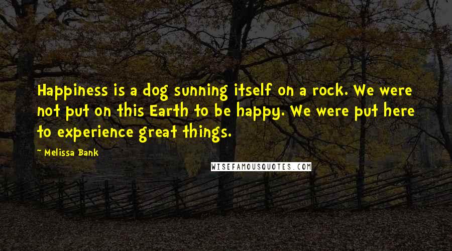 Melissa Bank Quotes: Happiness is a dog sunning itself on a rock. We were not put on this Earth to be happy. We were put here to experience great things.
