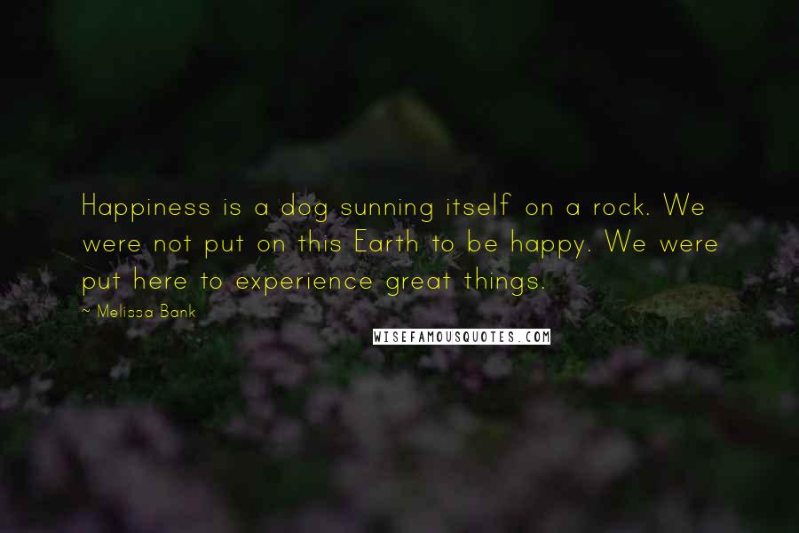 Melissa Bank Quotes: Happiness is a dog sunning itself on a rock. We were not put on this Earth to be happy. We were put here to experience great things.