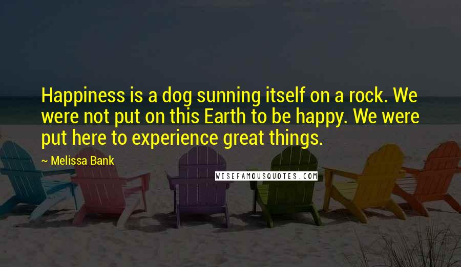 Melissa Bank Quotes: Happiness is a dog sunning itself on a rock. We were not put on this Earth to be happy. We were put here to experience great things.