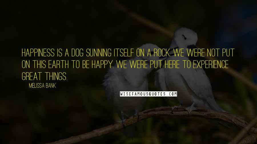 Melissa Bank Quotes: Happiness is a dog sunning itself on a rock. We were not put on this Earth to be happy. We were put here to experience great things.