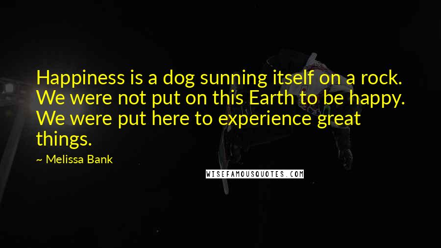 Melissa Bank Quotes: Happiness is a dog sunning itself on a rock. We were not put on this Earth to be happy. We were put here to experience great things.