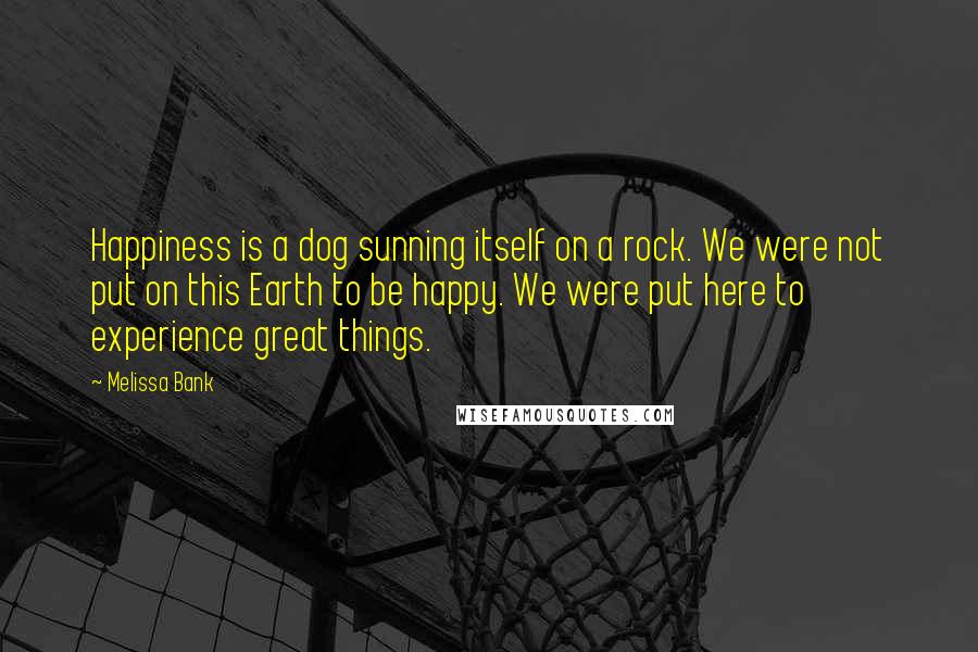 Melissa Bank Quotes: Happiness is a dog sunning itself on a rock. We were not put on this Earth to be happy. We were put here to experience great things.