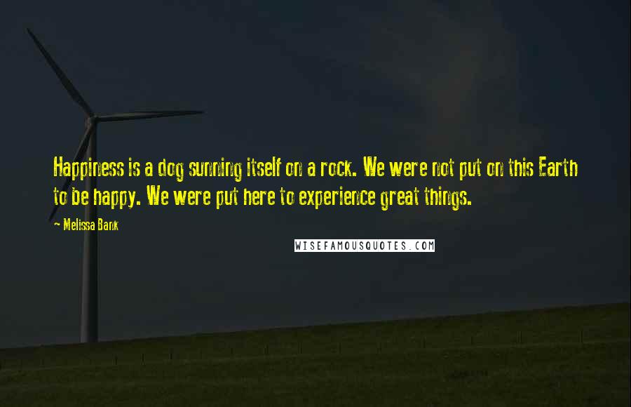 Melissa Bank Quotes: Happiness is a dog sunning itself on a rock. We were not put on this Earth to be happy. We were put here to experience great things.