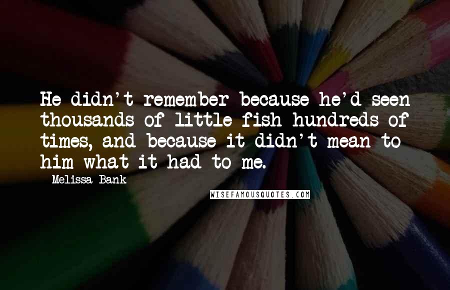 Melissa Bank Quotes: He didn't remember because he'd seen thousands of little fish hundreds of times, and because it didn't mean to him what it had to me.
