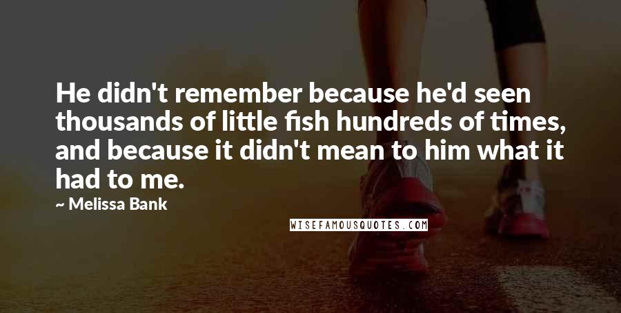 Melissa Bank Quotes: He didn't remember because he'd seen thousands of little fish hundreds of times, and because it didn't mean to him what it had to me.