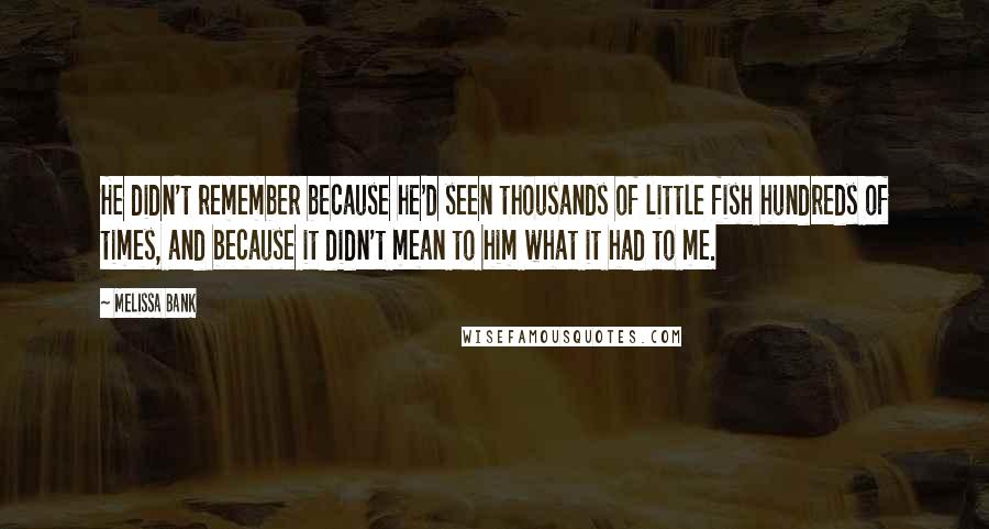 Melissa Bank Quotes: He didn't remember because he'd seen thousands of little fish hundreds of times, and because it didn't mean to him what it had to me.