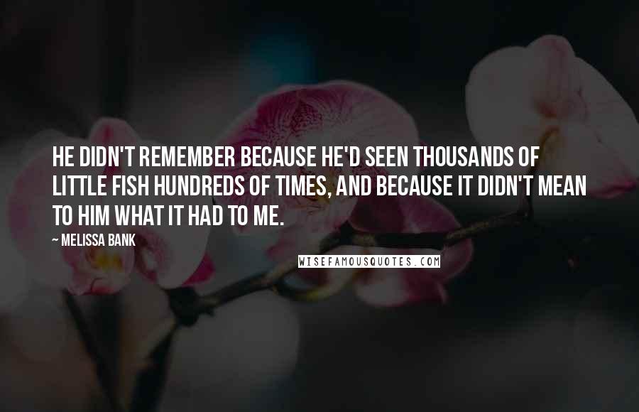 Melissa Bank Quotes: He didn't remember because he'd seen thousands of little fish hundreds of times, and because it didn't mean to him what it had to me.