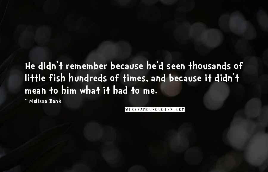 Melissa Bank Quotes: He didn't remember because he'd seen thousands of little fish hundreds of times, and because it didn't mean to him what it had to me.