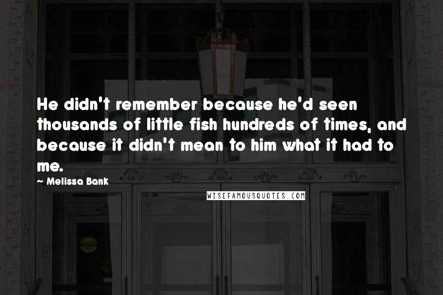 Melissa Bank Quotes: He didn't remember because he'd seen thousands of little fish hundreds of times, and because it didn't mean to him what it had to me.