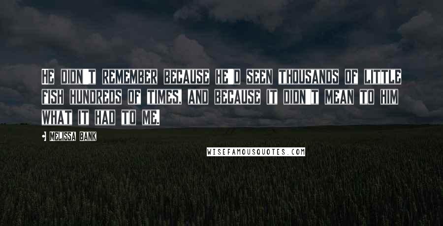 Melissa Bank Quotes: He didn't remember because he'd seen thousands of little fish hundreds of times, and because it didn't mean to him what it had to me.