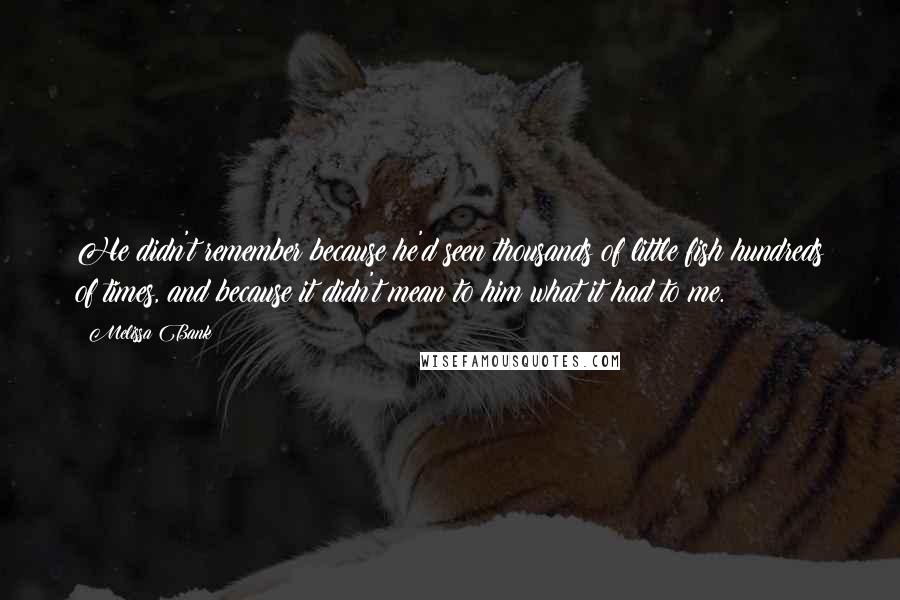 Melissa Bank Quotes: He didn't remember because he'd seen thousands of little fish hundreds of times, and because it didn't mean to him what it had to me.