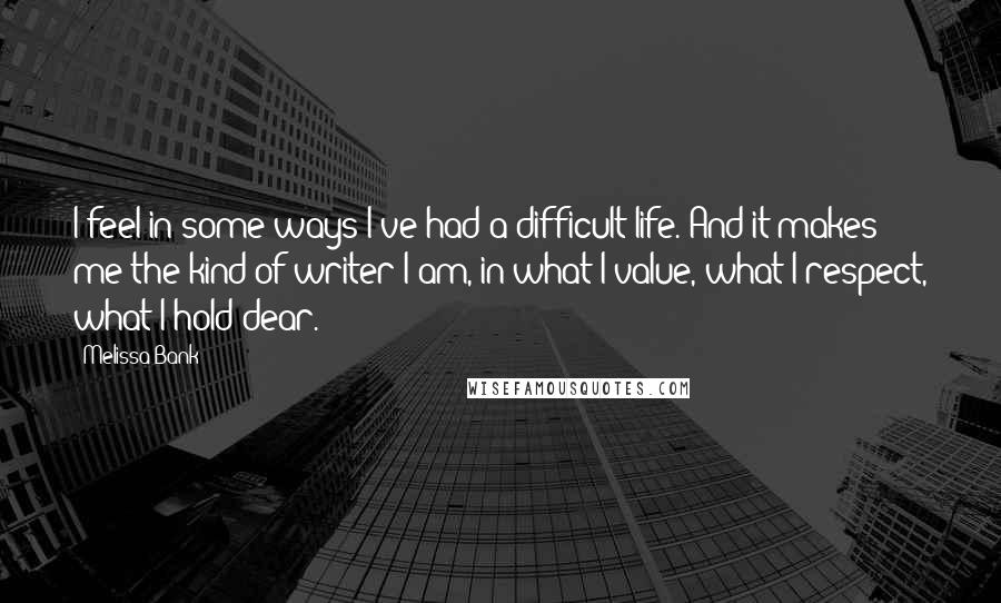 Melissa Bank Quotes: I feel in some ways I've had a difficult life. And it makes me the kind of writer I am, in what I value, what I respect, what I hold dear.