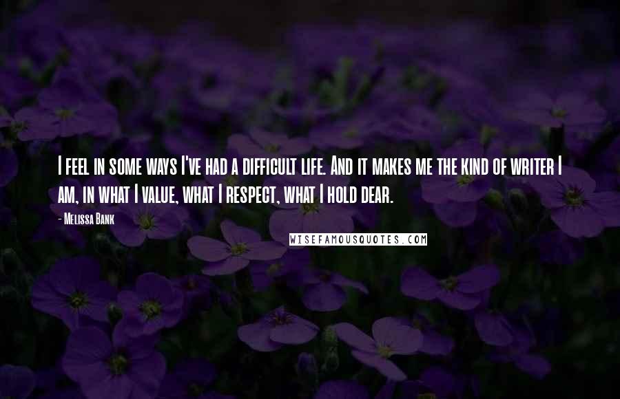 Melissa Bank Quotes: I feel in some ways I've had a difficult life. And it makes me the kind of writer I am, in what I value, what I respect, what I hold dear.