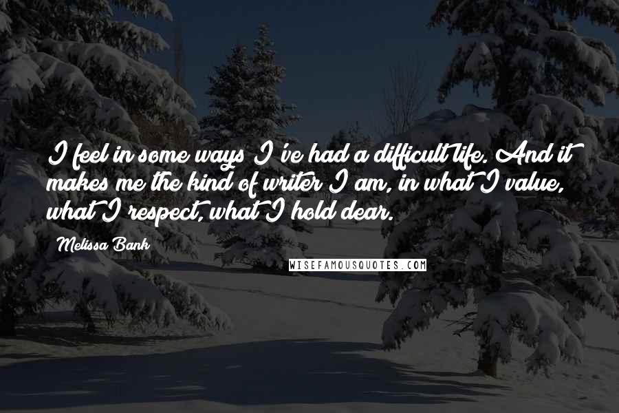 Melissa Bank Quotes: I feel in some ways I've had a difficult life. And it makes me the kind of writer I am, in what I value, what I respect, what I hold dear.