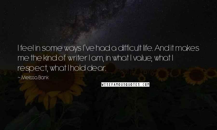 Melissa Bank Quotes: I feel in some ways I've had a difficult life. And it makes me the kind of writer I am, in what I value, what I respect, what I hold dear.