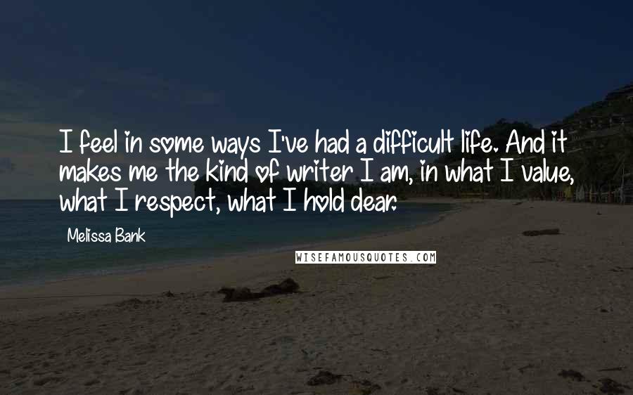 Melissa Bank Quotes: I feel in some ways I've had a difficult life. And it makes me the kind of writer I am, in what I value, what I respect, what I hold dear.