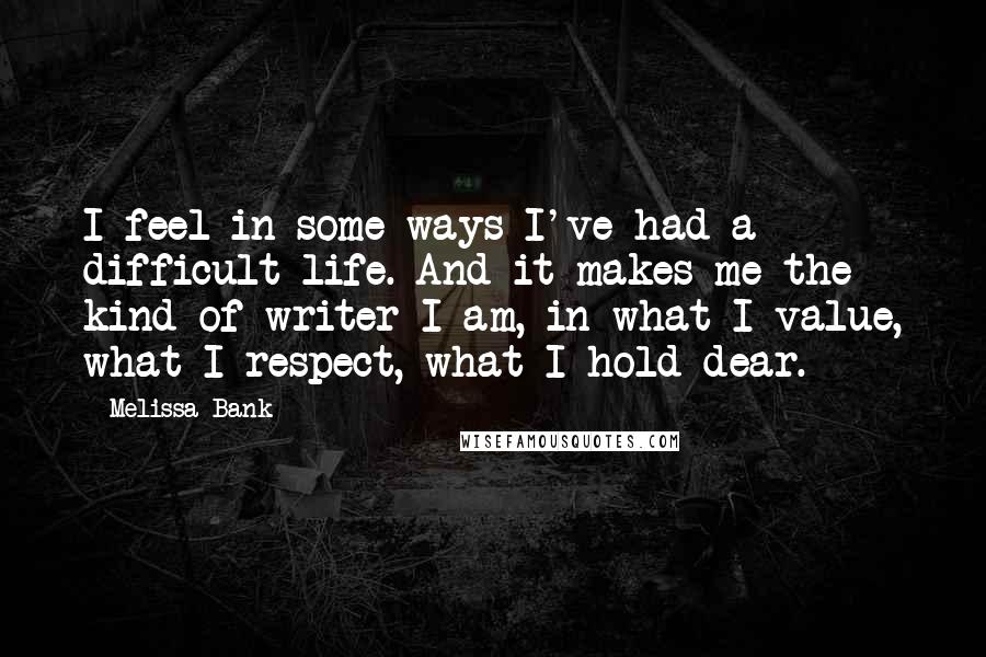 Melissa Bank Quotes: I feel in some ways I've had a difficult life. And it makes me the kind of writer I am, in what I value, what I respect, what I hold dear.