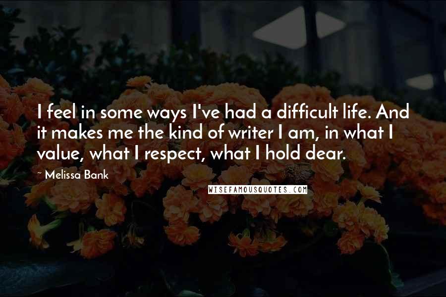 Melissa Bank Quotes: I feel in some ways I've had a difficult life. And it makes me the kind of writer I am, in what I value, what I respect, what I hold dear.