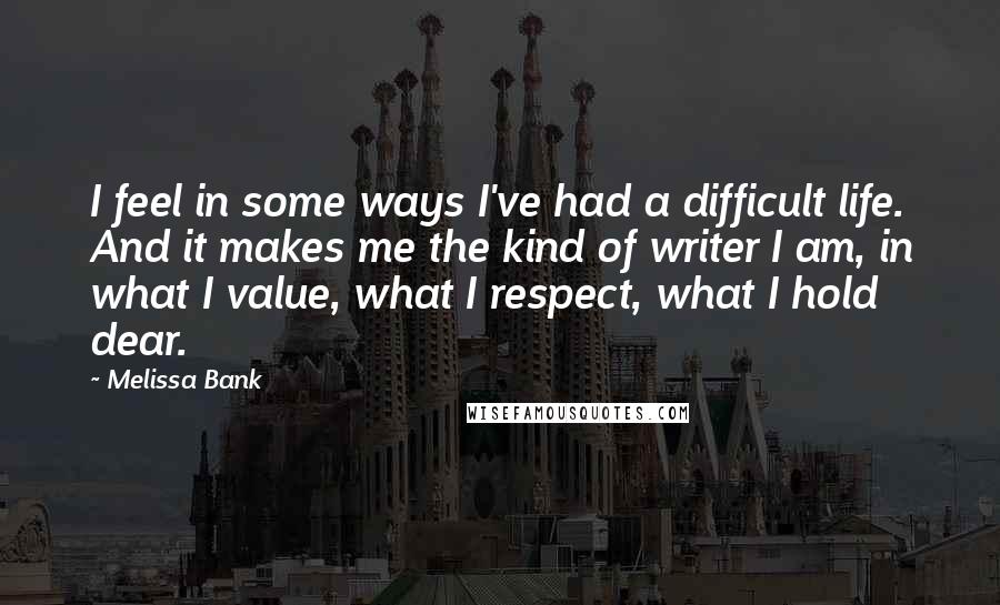 Melissa Bank Quotes: I feel in some ways I've had a difficult life. And it makes me the kind of writer I am, in what I value, what I respect, what I hold dear.