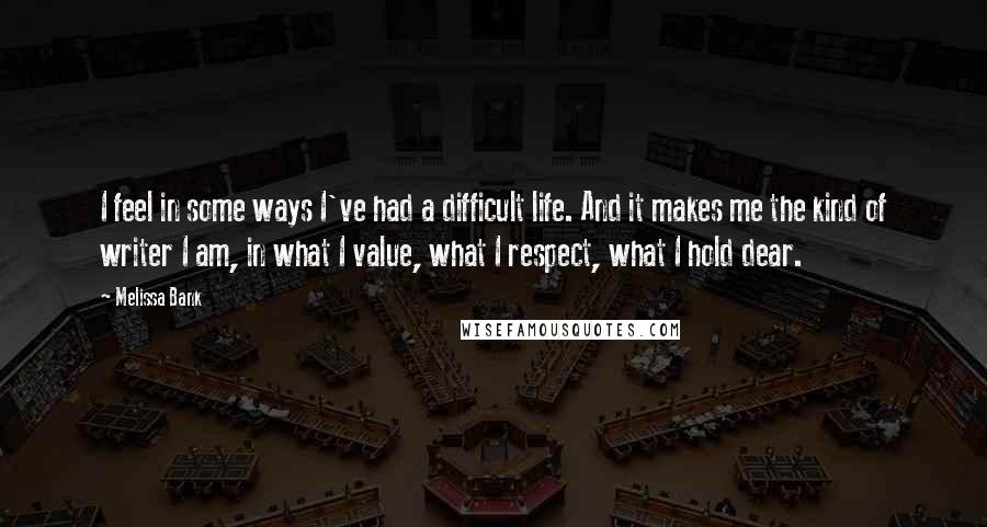 Melissa Bank Quotes: I feel in some ways I've had a difficult life. And it makes me the kind of writer I am, in what I value, what I respect, what I hold dear.