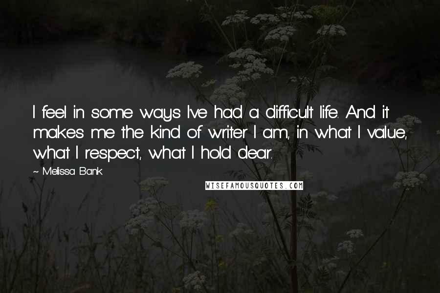 Melissa Bank Quotes: I feel in some ways I've had a difficult life. And it makes me the kind of writer I am, in what I value, what I respect, what I hold dear.