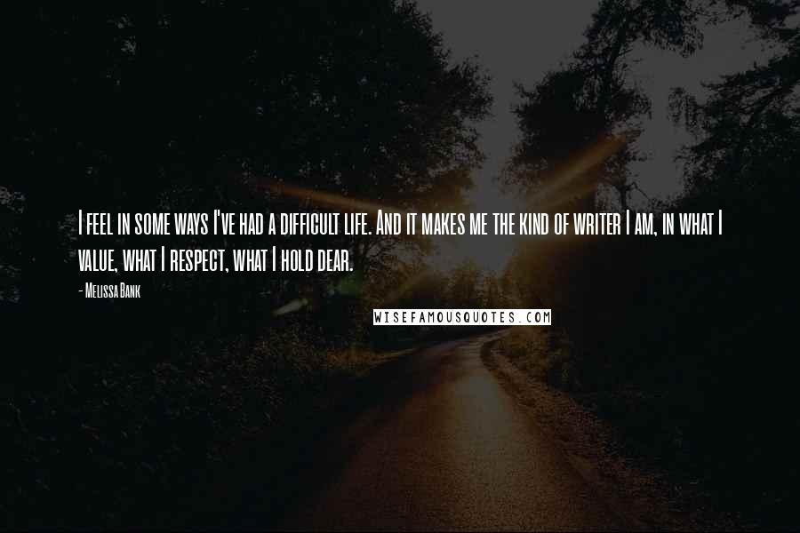 Melissa Bank Quotes: I feel in some ways I've had a difficult life. And it makes me the kind of writer I am, in what I value, what I respect, what I hold dear.