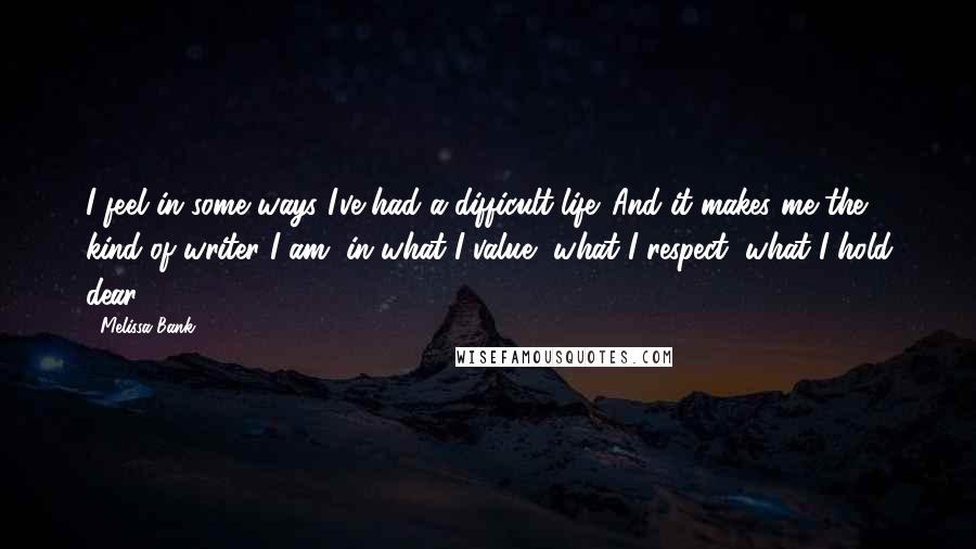 Melissa Bank Quotes: I feel in some ways I've had a difficult life. And it makes me the kind of writer I am, in what I value, what I respect, what I hold dear.