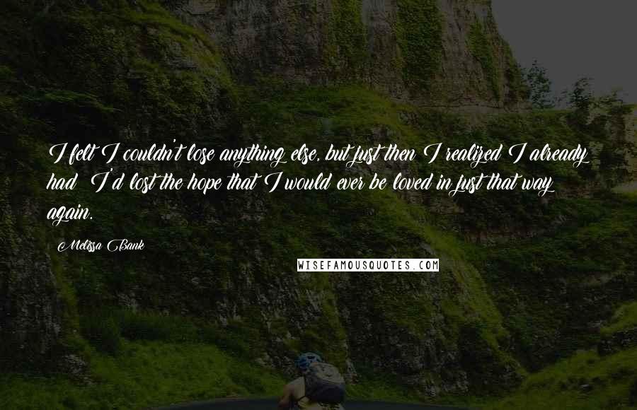 Melissa Bank Quotes: I felt I couldn't lose anything else, but just then I realized I already had: I'd lost the hope that I would ever be loved in just that way again.