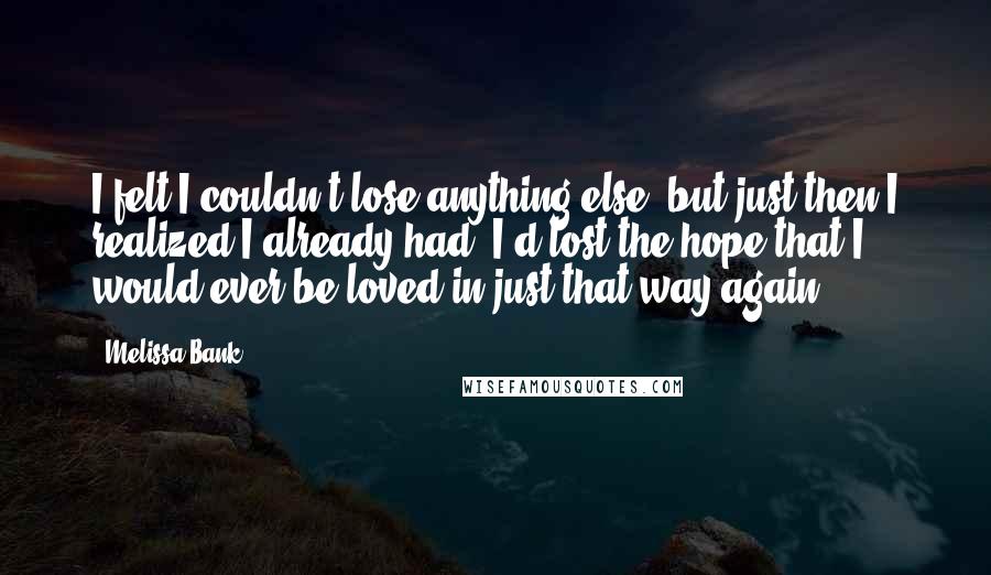 Melissa Bank Quotes: I felt I couldn't lose anything else, but just then I realized I already had: I'd lost the hope that I would ever be loved in just that way again.