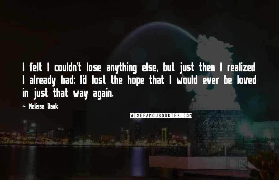 Melissa Bank Quotes: I felt I couldn't lose anything else, but just then I realized I already had: I'd lost the hope that I would ever be loved in just that way again.