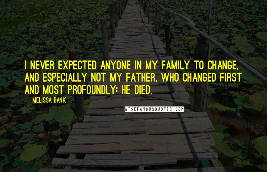 Melissa Bank Quotes: I never expected anyone in my family to change, and especially not my father, who changed first and most profoundly: He died.