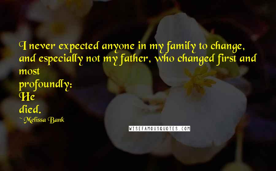 Melissa Bank Quotes: I never expected anyone in my family to change, and especially not my father, who changed first and most profoundly: He died.