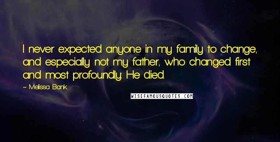 Melissa Bank Quotes: I never expected anyone in my family to change, and especially not my father, who changed first and most profoundly: He died.